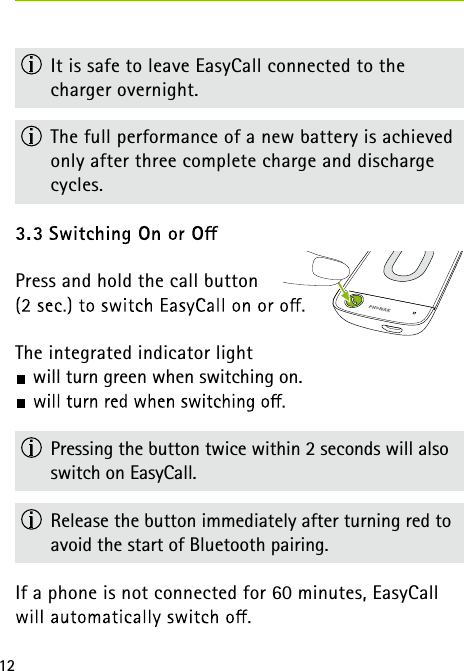 12 It is safe to leave EasyCall connected to the  charger overnight. The full performance of a new battery is achieved only after three complete charge and discharge cycles.Press and hold the call button  The integrated indicator light will turn green when switching on.   Pressing the button twice within 2 seconds will also switch on EasyCall.  Release the button immediately after turning red to avoid the start of Bluetooth pairing.If a phone is not connected for 60 minutes, EasyCall 