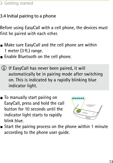 133. Getting started3.4 Initial pairing to a phoneBefore using EasyCall with a cell phone, the devices must  Make sure EasyCall and the cell phone are within  1 meter (3 ft.) range.  Enable Bluetooth on the cell phone.  If EasyCall has never been paired, it will  automatically be in pairing mode after switching on. This is indicated by a rapidly blinking blue  indicator light. To manually start pairing on  EasyCall, press and hold the call  button for 10 seconds until the  indicator light starts to rapidly  blink blue. Start the pairing process on the phone within 1 minute according to the phone user guide.