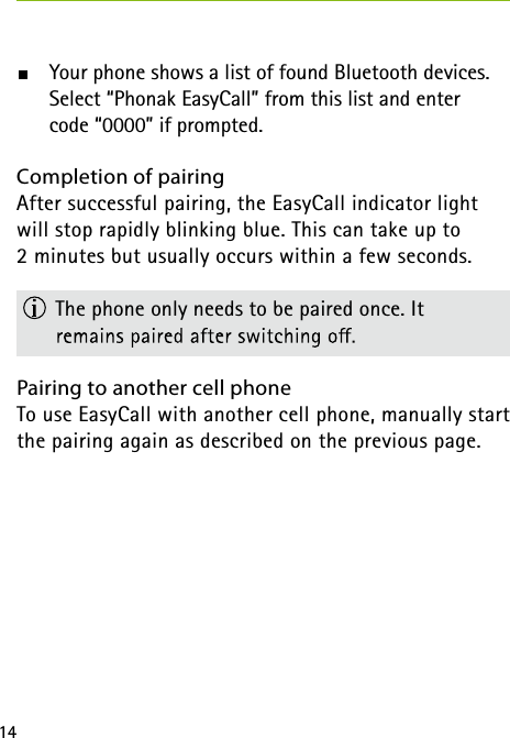 14  Your phone shows a list of found Bluetooth devices.      Select “Phonak EasyCall” from this list and enter     code “0000” if prompted.Completion of pairing After successful pairing, the EasyCall indicator light will stop rapidly blinking blue. This can take up to  2 minutes but usually occurs within a few seconds.  The phone only needs to be paired once. It  Pairing to another cell phone To use EasyCall with another cell phone, manually start the pairing again as described on the previous page. 