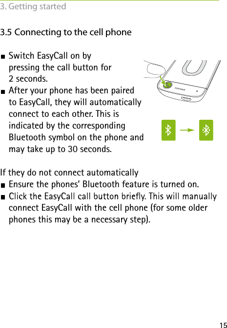 153.5 Connecting to the cell phone Switch EasyCall on by  pressing the call button for  2 seconds.  After your phone has been paired  to EasyCall, they will automatically  connect to each other. This is  indicated by the corresponding  Bluetooth symbol on the phone and  may take up to 30 seconds. If they do not connect automatically Ensure the phones’ Bluetooth feature is turned on. connect EasyCall with the cell phone (for some older phones this may be a necessary step).3. Getting started