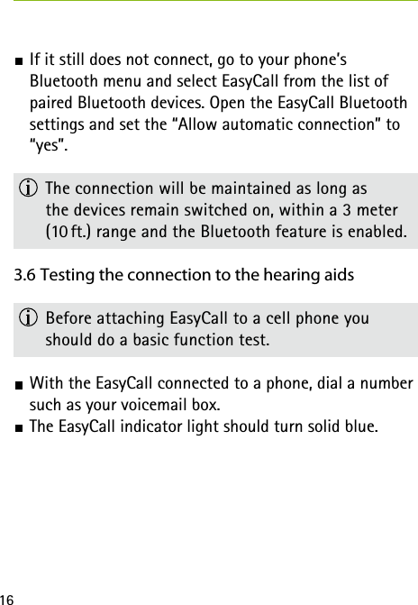 16 If it still does not connect, go to your phone’s  Bluetooth menu and select EasyCall from the list of paired Bluetooth devices. Open the EasyCall Bluetooth settings and set the “Allow automatic connection” to “yes”.  The connection will be maintained as long as  the devices remain switched on, within a 3 meter (10 ft.) range and the Bluetooth feature is enabled.3.6 Testing the connection to the hearing aids  Before attaching EasyCall to a cell phone you should do a basic function test.  With the EasyCall connected to a phone, dial a number such as your voicemail box.  The EasyCall indicator light should turn solid blue. 