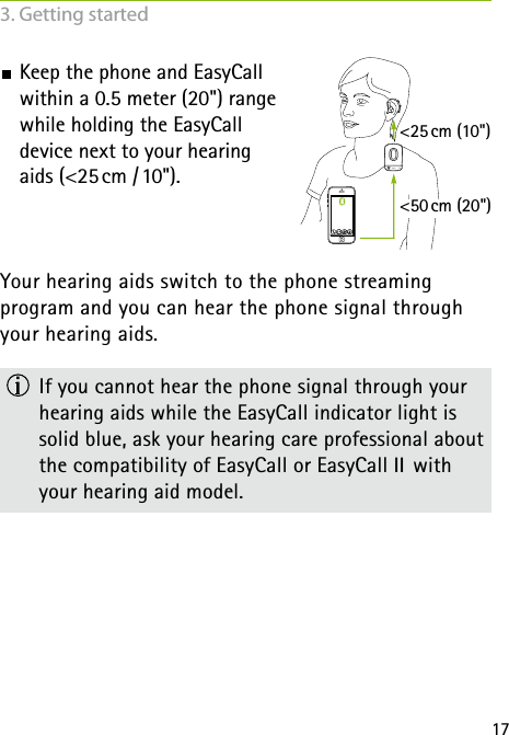 17 Keep the phone and EasyCall  within a 0.5 meter (20&quot;) range  while holding the EasyCall  device next to your hearing  aids (&lt;25 cm  / 10&quot;).Your hearing aids switch to the phone streaming  program and you can hear the phone signal through your hearing aids.  If you cannot hear the phone signal through your hearing aids while the EasyCall indicator light is  solid blue, ask your hearing care professional about the compatibility of EasyCall or EasyCall II  with your hearing aid model. &lt;25 cm (10&quot;)&lt;50 cm (20&quot;)3. Getting started