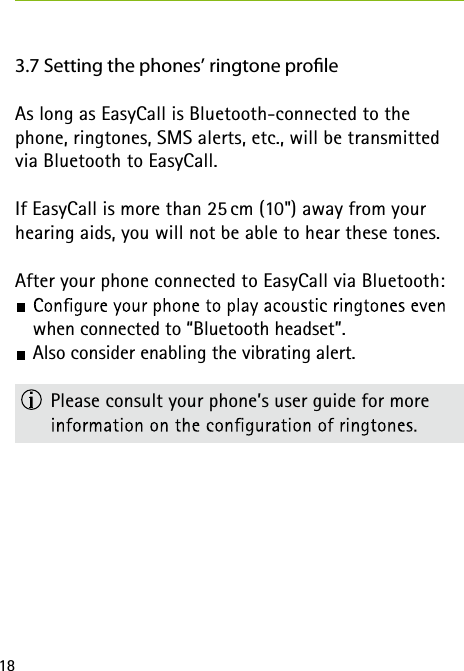 183.7 Setting the phones’ ringtone proleAs long as EasyCall is Bluetooth-connected to the phone, ringtones, SMS alerts, etc., will be transmitted via Bluetooth to EasyCall.If EasyCall is more than 25 cm (10&quot;) away from your hearing aids, you will not be able to hear these tones. After your phone connected to EasyCall via Bluetooth: when connected to “Bluetooth headset”.  Also consider enabling the vibrating alert.  Please consult your phone’s user guide for more  