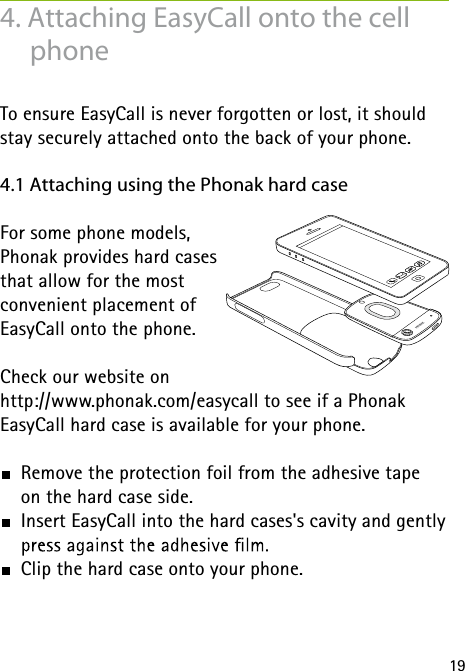 194. Attaching EasyCall onto the cell phoneTo ensure EasyCall is never forgotten or lost, it should stay securely attached onto the back of your phone.4.1 Attaching using the Phonak hard caseFor some phone models,  Phonak provides hard cases  that allow for the most  convenient placement of  EasyCall onto the phone. Check our website onhttp://www.phonak.com/easycall to see if a Phonak  EasyCall hard case is available for your phone. Remove the protection foil from the adhesive tape  on the hard case side.  Insert EasyCall into the hard cases&apos;s cavity and gently   Clip the hard case onto your phone.