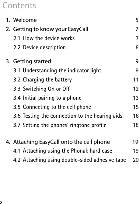 2  1.   Welcome  5  2.   Getting to know your EasyCall 7    2.1  How the device works  7    2.2  Device description  8  3.   Getting started  9    3.1    9    3.2 Understanding the indicator light 11    3.3 Charging the battery 12    3.4  13   3.5 Initial pairing to a phone 15    3.6 Connecting to the cell phone 16   3.7 Testing the connection to the hearing aids 18      4.   Attaching EasyCall onto the cell phone  19    4.1  Attaching using the Phonak hard case  19    4.2  Attaching using double-sided adhesive tape  20     Contents