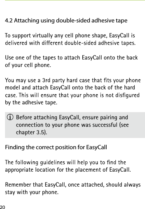 204.2 Attaching using double-sided adhesive tapeTo support virtually any cell phone shape, EasyCall is Use one of the tapes to attach EasyCall onto the back  of your cell phone.model and attach EasyCall onto the back of the hard by the adhesive tape.  Before attaching EasyCall, ensure pairing and  connection to your phone was successful (see  chapter 3.5).Finding the correct position for EasyCall appropriate location for the placement of EasyCall. Remember that EasyCall, once attached, should always stay with your phone.