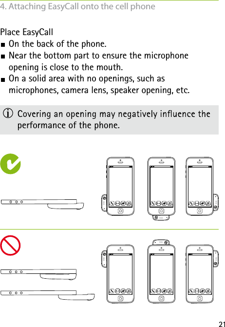 21Place EasyCall On the back of the phone. Near the bottom part to ensure the microphone  opening is close to the mouth. On a solid area with no openings, such as  microphones, camera lens, speaker opening, etc.  performance of the phone.4. Attaching EasyCall onto the cell phone