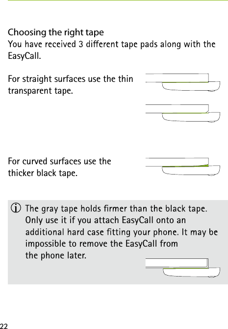 22Choosing the right tapeEasyCall.For straight surfaces use the thin  transparent tape.For curved surfaces use the  thicker black tape.    Only use it if you attach EasyCall onto an  impossible to remove the EasyCall from  the phone later.