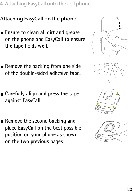 23Attaching EasyCall on the phone Ensure to clean all dirt and grease  on the phone and EasyCall to ensure  the tape holds well. Remove the backing from one side  of the double-sided adhesive tape. Carefully align and press the tape  against EasyCall. Remove the second backing and  place EasyCall on the best possible  position on your phone as shown  on the two previous pages.4. Attaching EasyCall onto the cell phone