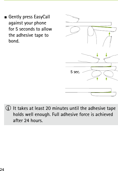 245 sec. Gently press EasyCall  against your phone  for 5 seconds to allow  the adhesive tape to  bond.  It takes at least 20 minutes until the adhesive tape holds well enough. Full adhesive force is achieved after 24 hours. 