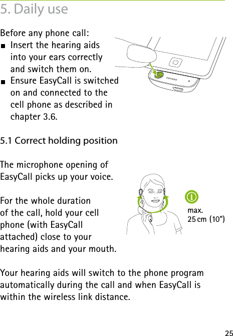 25max. 25 cm (10&quot;)5. Daily useBefore any phone call:  Insert the hearing aids  into your ears correctly  and switch them on.  Ensure EasyCall is switched  on and connected to the  cell phone as described in  chapter 3.6.5.1 Correct holding positionThe microphone opening of  EasyCall picks up your voice. For the whole duration  of the call, hold your cell  phone (with EasyCall  attached) close to your  hearing aids and your mouth. Your hearing aids will switch to the phone program  automatically during the call and when EasyCall is within the wireless link distance.