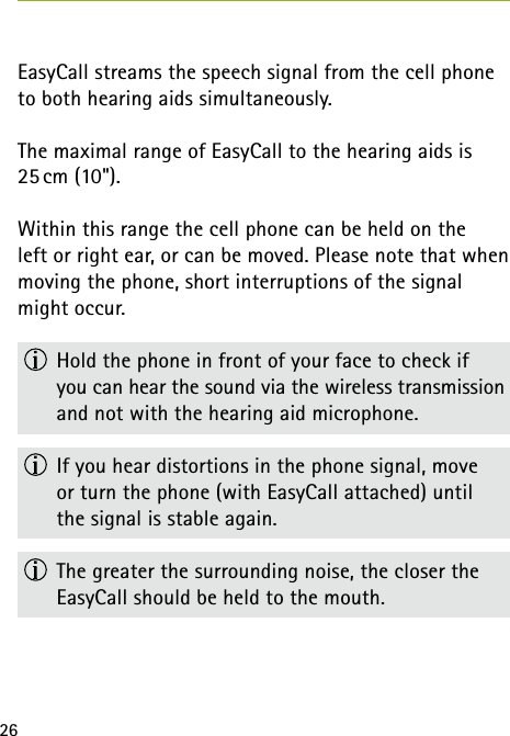 26EasyCall streams the speech signal from the cell phone to both hearing aids simultaneously.The maximal range of EasyCall to the hearing aids is 25 cm (10&quot;).Within this range the cell phone can be held on the  left or right ear, or can be moved. Please note that when moving the phone, short interruptions of the signal might occur.  Hold the phone in front of your face to check if  you can hear the sound via the wireless transmission and not with the hearing aid microphone.  If you hear distortions in the phone signal, move  or turn the phone (with EasyCall attached) until  the signal is stable again.  The greater the surrounding noise, the closer the  EasyCall should be held to the mouth.