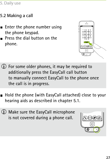 27Call5.2 Making a call  Enter the phone number using  the phone keypad.  Press the dial button on the  phone.  For some older phones, it may be required to  additionally press the EasyCall call button  to manually connect EasyCall to the phone once  the call is in progress. Hold the phone (with EasyCall attached) close to your hearing aids as described in chapter 5.1.  Make sure the EasyCall microphone  is not covered during a phone call.5. Daily use