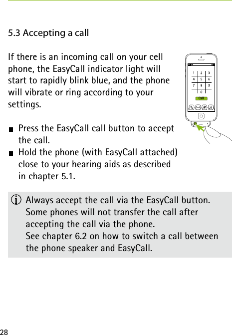 28Call5.3 Accepting a callIf there is an incoming call on your cell  phone, the EasyCall indicator light will  start to rapidly blink blue, and the phone  will vibrate or ring according to your  settings.  Press the EasyCall call button to accept  the call.  Hold the phone (with EasyCall attached)  close to your hearing aids as described  in chapter 5.1.  Always accept the call via the EasyCall button. Some phones will not transfer the call after  accepting the call via the phone.    See chapter 6.2 on how to switch a call between the phone speaker and EasyCall.