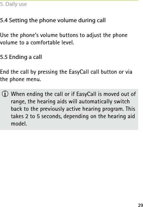 295.4 Setting the phone volume during callUse the phone’s volume buttons to adjust the phone  volume to a comfortable level.5.5 Ending a callEnd the call by pressing the EasyCall call button or via the phone menu.  When ending the call or if EasyCall is moved out of range, the hearing aids will automatically switch back to the previously active hearing program. This takes 2 to 5 seconds, depending on the hearing aid model.5. Daily use