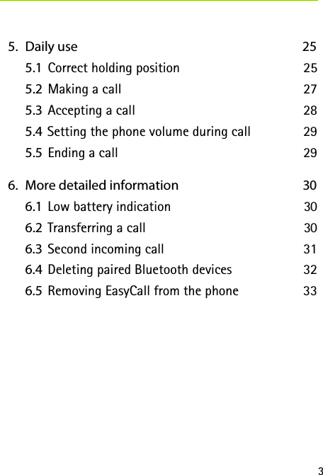 3  5.   Daily use  25    5.1  Correct holding position  25    5.2  Making a call  27   5.3  Accepting a call  28    5.4 Setting the phone volume during call  29    5.5  Ending a call  29  6.   More detailed information  30    6.1  Low battery indication  30    6.2  Transferring a call  30    6.3  Second incoming call  31   6.4  Deleting paired Bluetooth devices  32    6.5  Removing EasyCall from the phone  33