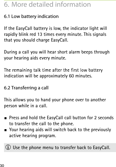 306. More detailed information6.1 Low battery indicationIf the EasyCall battery is low, the indicator light will  rapidly blink red 13 times every minute. This signals  that you should charge EasyCall.During a call you will hear short alarm beeps through your hearing aids every minute.  indication will be approximately 60 minutes.6.2 Transferring a callThis allows you to hand your phone over to another  person while in a call.  Press and hold the EasyCall call button for 2 seconds to transfer the call to the phone.  Your hearing aids will switch back to the previously active hearing program.  Use the phone menu to transfer back to EasyCall.