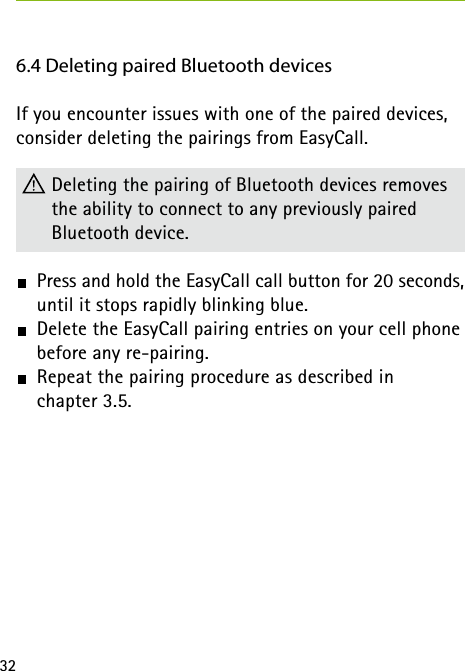 326.4 Deleting paired Bluetooth devicesIf you encounter issues with one of the paired devices, consider deleting the pairings from EasyCall. Deleting the pairing of Bluetooth devices removes the ability to connect to any previously paired  Bluetooth device. Press and hold the EasyCall call button for 20 seconds, until it stops rapidly blinking blue. Delete the EasyCall pairing entries on your cell phone before any re-pairing. Repeat the pairing procedure as described in  chapter 3.5.