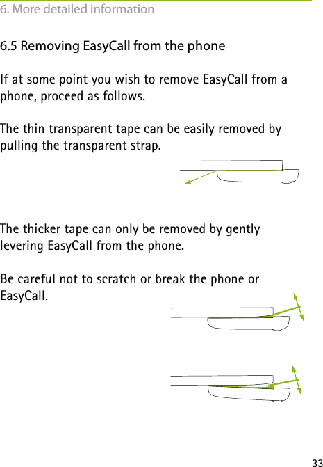 336.5 Removing EasyCall from the phoneIf at some point you wish to remove EasyCall from a phone, proceed as follows.The thin transparent tape can be easily removed by pulling the transparent strap. The thicker tape can only be removed by gently  levering EasyCall from the phone.Be careful not to scratch or break the phone or  EasyCall.6. More detailed information