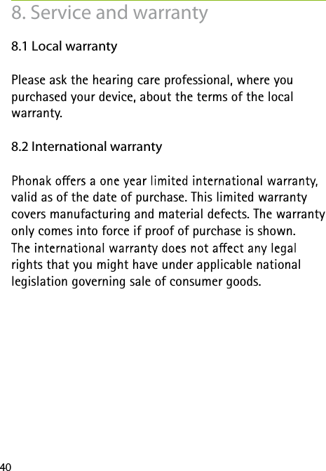 408. Service and warranty8.1 Local warrantyPlease ask the hearing care professional, where you purchased your device, about the terms of the local warranty.8.2 International warrantyvalid as of the date of purchase. This limited warranty covers manufacturing and material defects. The warranty only comes into force if proof of purchase is shown.rights that you might have under applicable national legislation governing sale of consumer goods.