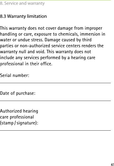 418.3 Warranty limitationThis warranty does not cover damage from improper handling or care, exposure to chemicals, immersion in water or undue stress. Damage caused by third  parties or non-authorized service centers renders the warranty null and void. This warranty does not  include any services performed by a hearing care  Serial number:Date of purchase:  Authorized hearing  care professional (stamp / signature): 8. Service and warranty