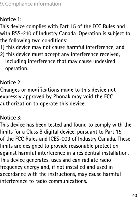 43Notice 1:This device complies with Part 15 of the FCC Rules and with RSS-210 of Industry Canada. Operation is subject to the following two conditions:1) this device may not cause harmful interference, and 2) this device must accept any interference received,    including interference that may cause undesired    operation.Notice 2: expressly approved by Phonak may void the FCC  authorization to operate this device.Notice 3:This device has been tested and found to comply with the limits for a Class B digital device, pursuant to Part 15  of the FCC Rules and ICES-003 of Industry Canada. These limits are designed to provide reasonable protection against harmful interference in a residential installation. This device generates, uses and can radiate radio  frequency energy and, if not installed and used in  accordance with the instructions, may cause harmful  interference to radio communications.9. Compliance information