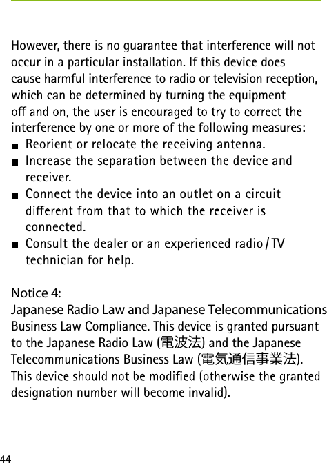 44However, there is no guarantee that interference will not occur in a particular installation. If this device does  cause harmful interference to radio or television reception, which can be determined by turning the equipment  interference by one or more of the following measures: Reorient or relocate the receiving antenna. Increase the separation between the device and  receiver. Connect the device into an outlet on a circuit   connected. Consult the dealer or an experienced radio / TV  technician for help.Notice 4:Japanese Radio Law and Japanese Telecommunications Business Law Compliance. This device is granted pursuant to the Japanese Radio Law (電波法) and the Japanese Telecommunications Business Law (電気通信事業法).designation number will become invalid).