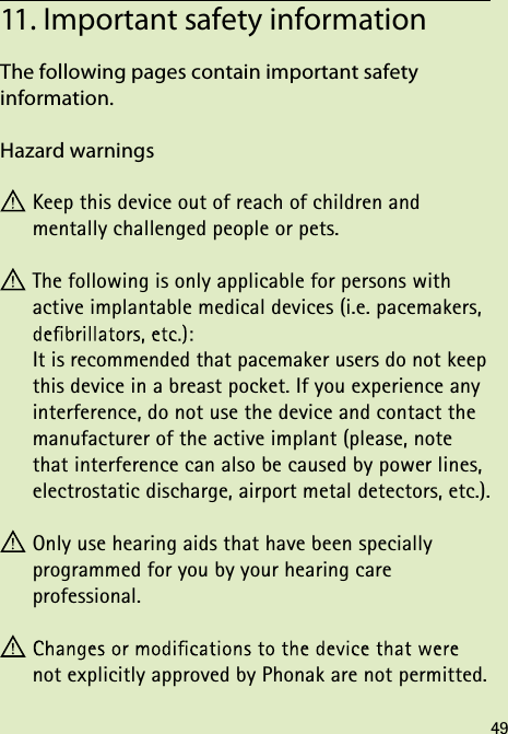 The following pages contain important safety  information.Hazard warnings Keep this device out of reach of children and  mentally challenged people or pets. The following is only applicable for persons with  active implantable medical devices (i.e. pacemakers,  It is recommended that pacemaker users do not keep this device in a breast pocket. If you experience any interference, do not use the device and contact the manufacturer of the active implant (please, note that interference can also be caused by power lines, electrostatic discharge, airport metal detectors, etc.). Only use hearing aids that have been specially  programmed for you by your hearing care  professional. not explicitly approved by Phonak are not permitted.11. Important safety information49