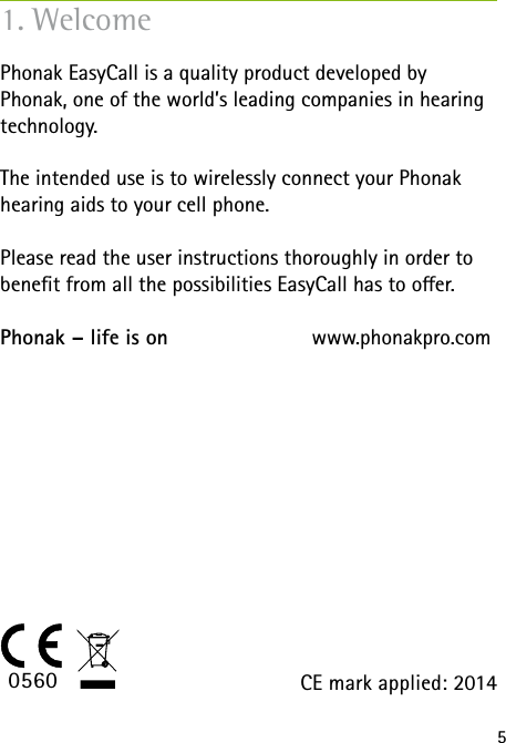 5Phonak EasyCall is a quality product developed by  Phonak, one of the world’s leading companies in hearing technology.The intended use is to wirelessly connect your Phonak hearing aids to your cell phone.Please read the user instructions thoroughly in order to benet from all the possibilities EasyCall has to oer.Phonak – life is on             www.phonakpro.com1. WelcomeCE mark applied: 20140560