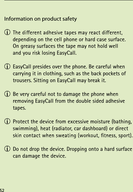 Information on product safety   depending on the cell phone or hard case surface. On greasy surfaces the tape may not hold well  and you risk losing EasyCall. EasyCall presides over the phone. Be careful when carrying it in clothing, such as the back pockets of trousers. Sitting on EasyCall may break it. Be very careful not to damage the phone when  removing EasyCall from the double sided adhesive tapes. Protect the device from excessive moisture (bathing, swimming), heat (radiator, car dashboard) or direct  Do not drop the device. Dropping onto a hard surface can damage the device.52