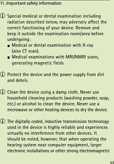  Special medical or dental examination including  correct functioning of your device. Remove and  keep it outside the examination room/area before undergoing:  Medical or dental examination with X-ray    (also CT scan).  Medical examinations with MRI/NMRI scans,    Protect the device and the power supply from dirt and debris.  Clean the device using a damp cloth. Never use household cleaning products (washing powder, soap, etc.) or alcohol to clean the device. Never use a microwave or other heating devices to dry the device. The digitally coded, inductive transmission technology used in the device is highly reliable and experiences virtually no interference from other devices. It should be noted, however, that when operating the hearing system near computer equipment, larger electronic installations or other strong electromagnetic 11. Important safety information 53