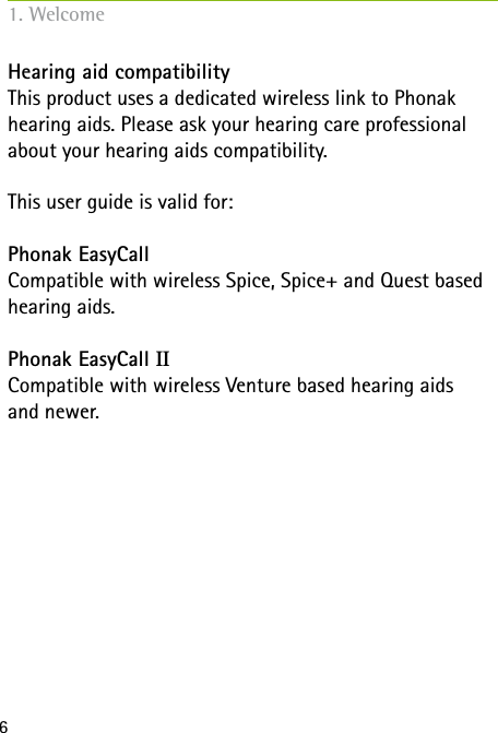 6Hearing aid compatibilityThis product uses a dedicated wireless link to Phonak hearing aids. Please ask your hearing care professional about your hearing aids compatibility.This user guide is valid for:Phonak EasyCallCompatible with wireless Spice, Spice+ and Quest based hearing aids.Phonak EasyCall IICompatible with wireless Venture based hearing aids  and newer.1. Welcome
