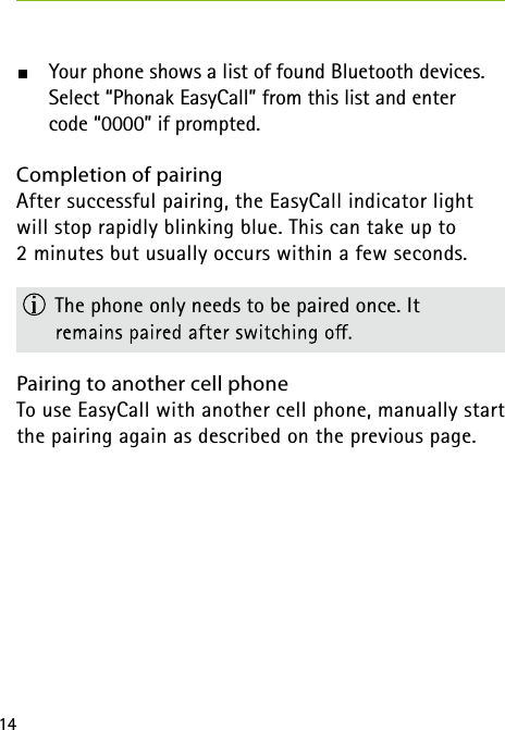 14  Your phone shows a list of found Bluetooth devices.      Select &ldquo;Phonak EasyCall&rdquo; from this list and enter     code &ldquo;0000&rdquo; if prompted.Completion of pairing After successful pairing, the EasyCall indicator light will stop rapidly blinking blue. This can take up to  2 minutes but usually occurs within a few seconds.  The phone only needs to be paired once. It  Pairing to another cell phone To use EasyCall with another cell phone, manually start the pairing again as described on the previous page. 