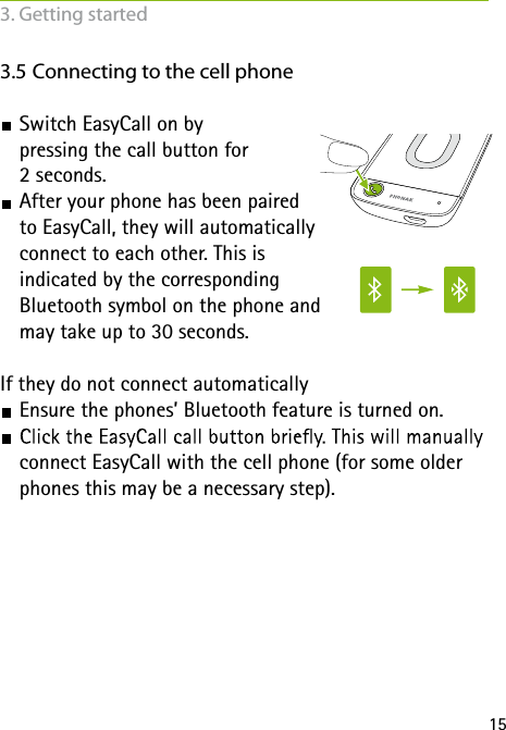 153.5 Connecting to the cell phone Switch EasyCall on by  pressing the call button for  2 seconds.  After your phone has been paired  to EasyCall, they will automatically  connect to each other. This is  indicated by the corresponding  Bluetooth symbol on the phone and  may take up to 30 seconds. If they do not connect automatically Ensure the phones&rsquo; Bluetooth feature is turned on. connect EasyCall with the cell phone (for some older phones this may be a necessary step).3. Getting started