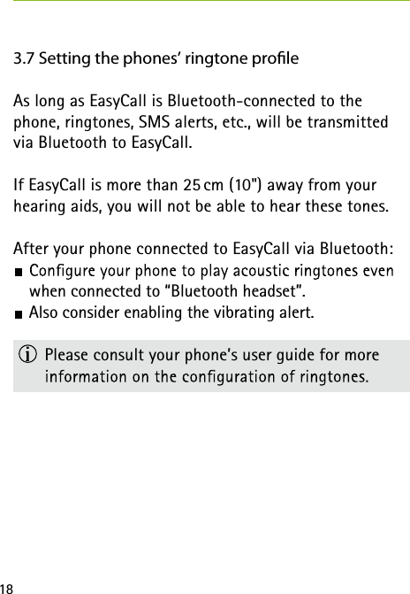 183.7 Setting the phones&rsquo; ringtone proleAs long as EasyCall is Bluetooth-connected to the phone, ringtones, SMS alerts, etc., will be transmitted via Bluetooth to EasyCall.If EasyCall is more than 25 cm (10") away from your hearing aids, you will not be able to hear these tones. After your phone connected to EasyCall via Bluetooth: when connected to &ldquo;Bluetooth headset&rdquo;.  Also consider enabling the vibrating alert.  Please consult your phone&rsquo;s user guide for more  