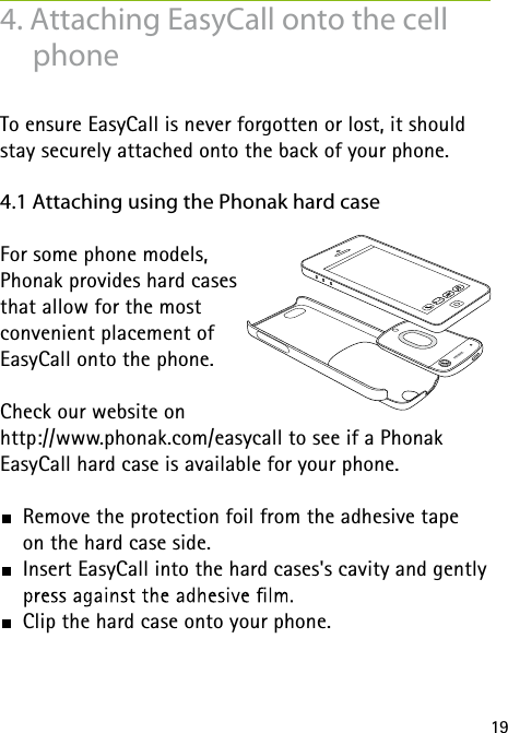 194. Attaching EasyCall onto the cell phoneTo ensure EasyCall is never forgotten or lost, it should stay securely attached onto the back of your phone.4.1 Attaching using the Phonak hard caseFor some phone models,  Phonak provides hard cases  that allow for the most  convenient placement of  EasyCall onto the phone. Check our website onhttp://www.phonak.com/easycall to see if a Phonak  EasyCall hard case is available for your phone. Remove the protection foil from the adhesive tape  on the hard case side.  Insert EasyCall into the hard cases's cavity and gently   Clip the hard case onto your phone.