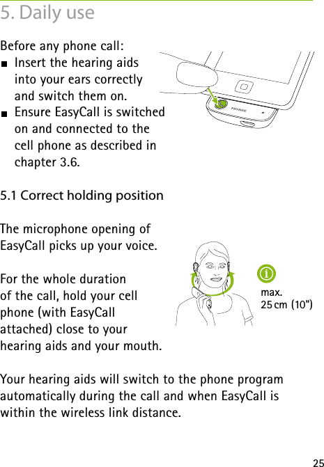 25max. 25 cm (10")5. Daily useBefore any phone call:  Insert the hearing aids  into your ears correctly  and switch them on.  Ensure EasyCall is switched  on and connected to the  cell phone as described in  chapter 3.6.5.1 Correct holding positionThe microphone opening of  EasyCall picks up your voice. For the whole duration  of the call, hold your cell  phone (with EasyCall  attached) close to your  hearing aids and your mouth. Your hearing aids will switch to the phone program  automatically during the call and when EasyCall is within the wireless link distance.