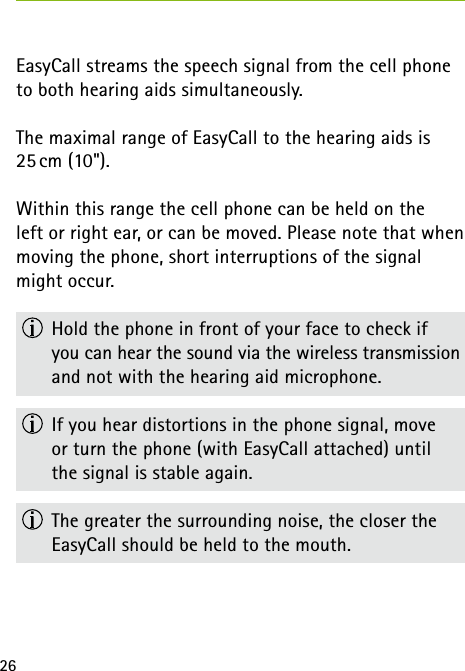 26EasyCall streams the speech signal from the cell phone to both hearing aids simultaneously.The maximal range of EasyCall to the hearing aids is 25 cm (10").Within this range the cell phone can be held on the  left or right ear, or can be moved. Please note that when moving the phone, short interruptions of the signal might occur.  Hold the phone in front of your face to check if  you can hear the sound via the wireless transmission and not with the hearing aid microphone.  If you hear distortions in the phone signal, move  or turn the phone (with EasyCall attached) until  the signal is stable again.  The greater the surrounding noise, the closer the  EasyCall should be held to the mouth.