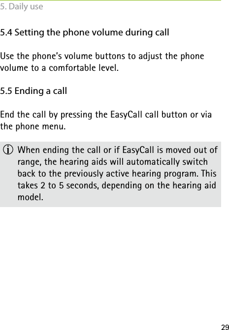 295.4 Setting the phone volume during callUse the phone&rsquo;s volume buttons to adjust the phone  volume to a comfortable level.5.5 Ending a callEnd the call by pressing the EasyCall call button or via the phone menu.  When ending the call or if EasyCall is moved out of range, the hearing aids will automatically switch back to the previously active hearing program. This takes 2 to 5 seconds, depending on the hearing aid model.5. Daily use