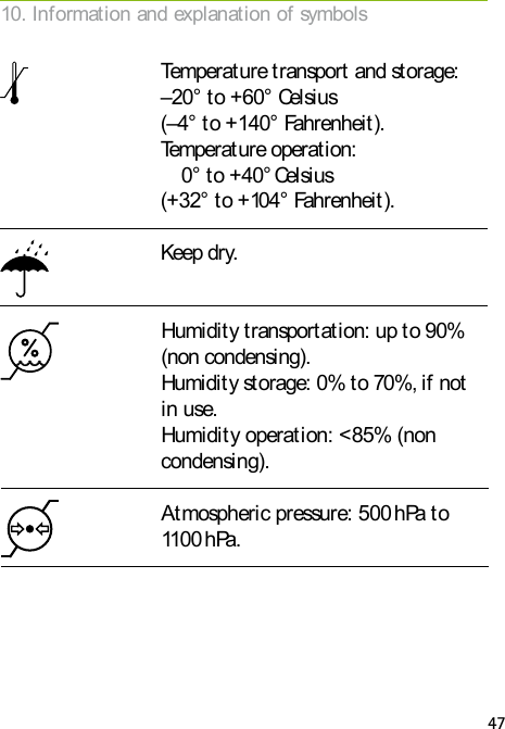 47Keep dry. Humidity transportation: up to 90% (non condensing). Humidity storage: 0% to 70%, if not in use. Humidity operation: <85% (non condensing). Atmospheric pressure: 500 hPa to 1100 hPa.Temperature transport and storage: &ndash;20&deg; to +60&deg; Celsius (&ndash;4&deg; to +140&deg; Fahrenheit). Temperature operation: 0&deg; to +40&deg; Celsius (+32&deg; to +104&deg; Fahrenheit).10. Information and explanation of symbols