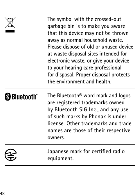 48The symbol with the crossed-out garbage bin is to make you aware that this device may not be thrown away as normal household waste. Please dispose of old or unused device at waste disposal sites intended for electronic waste, or give your device to your hearing care professional  for disposal. Proper disposal protects the environment and health.The Bluetooth&reg; word mark and logos are registered trademarks owned by Bluetooth SIG Inc., and any use of such marks by Phonak is under license. Other trademarks and trade names are those of their respective owners.Japanese mark for certied radio equipment.