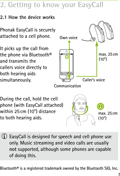 max.  25 cm  (10")72.1 How the device worksPhonak EasyCall is securely attached to a cell phone. It picks up the call from  the phone via Bluetooth&reg;  and transmits the  callers voice directly to  both hearing aids  simultaneously. During the call, hold the cell  phone (with EasyCall attached) within 25 cm (10") distance to both hearing aids.   EasyCall is designed for speech and cell phone use only. Music streaming and video calls are usually  not supported, although some phones are capable  of doing this.Bluetooth&reg; is a registered trademark owned by the Bluetooth SIG, Inc.Own voiceCommunicationCaller&rsquo;s voicemax.  25 cm   (10")2. Getting to know your EasyCall