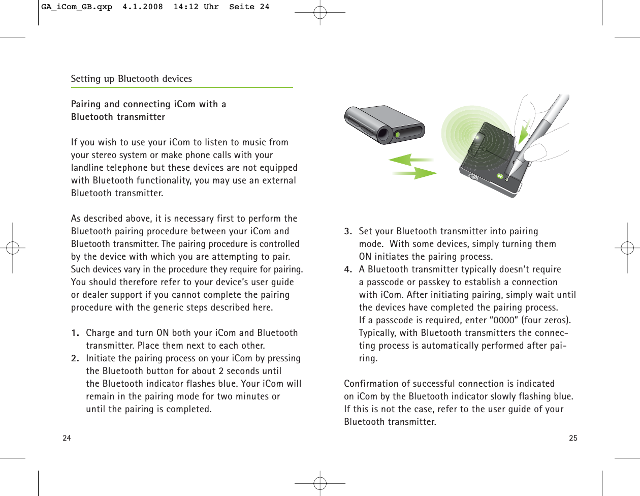 2524Pairing and connecting iCom with a Bluetooth transmitterIf you wish to use your iCom to listen to music fromyour stereo system or make phone calls with your landline telephone but these devices are not equippedwith Bluetooth functionality, you may use an external Bluetooth transmitter. As described above, it is necessary first to perform theBluetooth pairing procedure between your iCom andBluetooth transmitter. The pairing procedure is controlledby the device with which you are attempting to pair.Such devices vary in the procedure they require for pairing.You should therefore refer to your device’s user guideor dealer support if you cannot complete the pairingprocedure with the generic steps described here.1. Charge and turn ON both your iCom and Bluetoothtransmitter. Place them next to each other.2. Initiate the pairing process on your iCom by pressingthe Bluetooth button for about 2 seconds until the Bluetooth indicator flashes blue. Your iCom willremain in the pairing mode for two minutes or until the pairing is completed.3. Set your Bluetooth transmitter into pairing mode.  With some devices, simply turning them ON initiates the pairing process.4. A Bluetooth transmitter typically doesn’t require a passcode or passkey to establish a connectionwith iCom. After initiating pairing, simply wait untilthe devices have completed the pairing process. If a passcode is required, enter “0000” (four zeros).Typically, with Bluetooth transmitters the connec-ting process is automatically performed after pai-ring. Confirmation of successful connection is indicated on iCom by the Bluetooth indicator slowly flashing blue.If this is not the case, refer to the user guide of yourBluetooth transmitter.Setting up Bluetooth devicesGA_iCom_GB.qxp  4.1.2008  14:12 Uhr  Seite 24