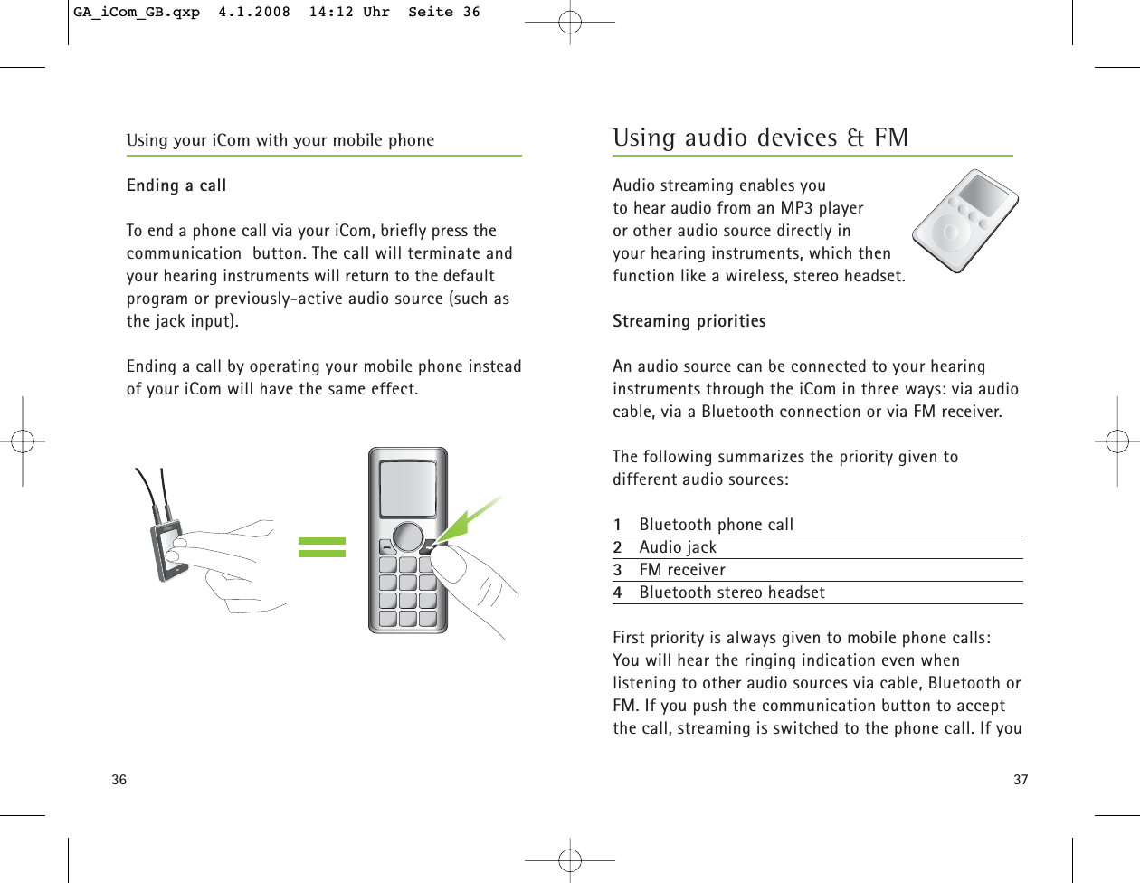 3736Ending a callTo end a phone call via your iCom, briefly press the communication  button. The call will terminate andyour hearing instruments will return to the default program or previously-active audio source (such as the jack input).Ending a call by operating your mobile phone instead of your iCom will have the same effect.Using your iCom with your mobile phoneAudio streaming enables you to hear audio from an MP3 player or other audio source directly in your hearing instruments, which then function like a wireless, stereo headset.Streaming prioritiesAn audio source can be connected to your hearing instruments through the iCom in three ways: via audiocable, via a Bluetooth connection or via FM receiver.The following summarizes the priority given to different audio sources:1Bluetooth phone call2Audio jack3FM receiver4Bluetooth stereo headsetFirst priority is always given to mobile phone calls: You will hear the ringing indication even when listening to other audio sources via cable, Bluetooth orFM. If you push the communication button to acceptthe call, streaming is switched to the phone call. If youUsing audio devices &amp; FMGA_iCom_GB.qxp  4.1.2008  14:12 Uhr  Seite 36