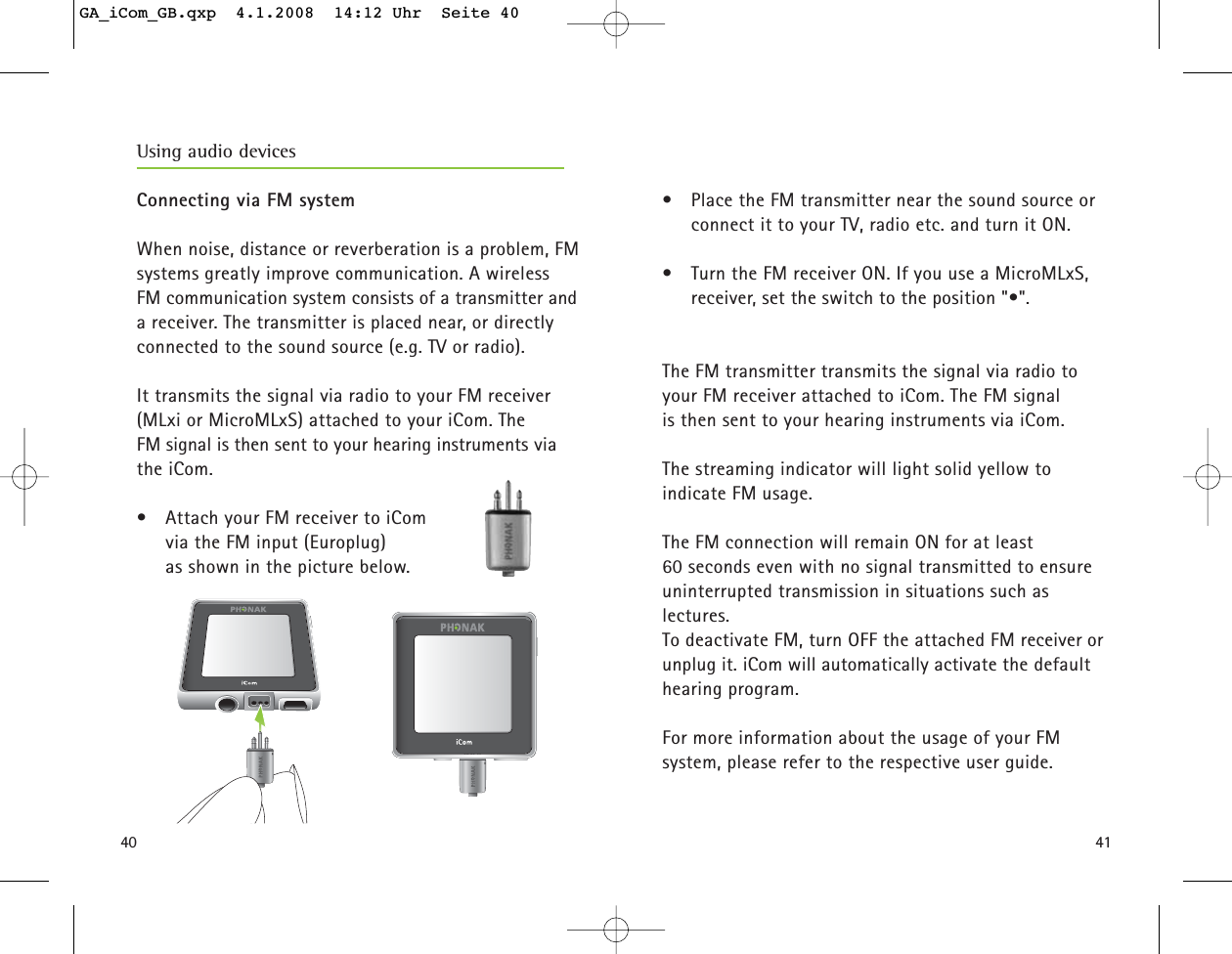 4140•  Place the FM transmitter near the sound source orconnect it to your TV, radio etc. and turn it ON.•  Turn the FM receiver ON. If you use a MicroMLxS,receiver, set the switch to the position &quot;•&quot;.The FM transmitter transmits the signal via radio toyour FM receiver attached to iCom. The FM signal is then sent to your hearing instruments via iCom.The streaming indicator will light solid yellow to indicate FM usage.The FM connection will remain ON for at least 60 seconds even with no signal transmitted to ensureuninterrupted transmission in situations such as lectures.To deactivate FM, turn OFF the attached FM receiver orunplug it. iCom will automatically activate the defaulthearing program.For more information about the usage of your FM system, please refer to the respective user guide.Using audio devices Connecting via FM systemWhen noise, distance or reverberation is a problem, FMsystems greatly improve communication. A wireless FM communication system consists of a transmitter anda receiver. The transmitter is placed near, or directlyconnected to the sound source (e.g. TV or radio). It transmits the signal via radio to your FM receiver (MLxi or MicroMLxS) attached to your iCom. The FM signal is then sent to your hearing instruments viathe iCom.•  Attach your FM receiver to iCom via the FM input (Europlug) as shown in the picture below.GA_iCom_GB.qxp  4.1.2008  14:12 Uhr  Seite 40