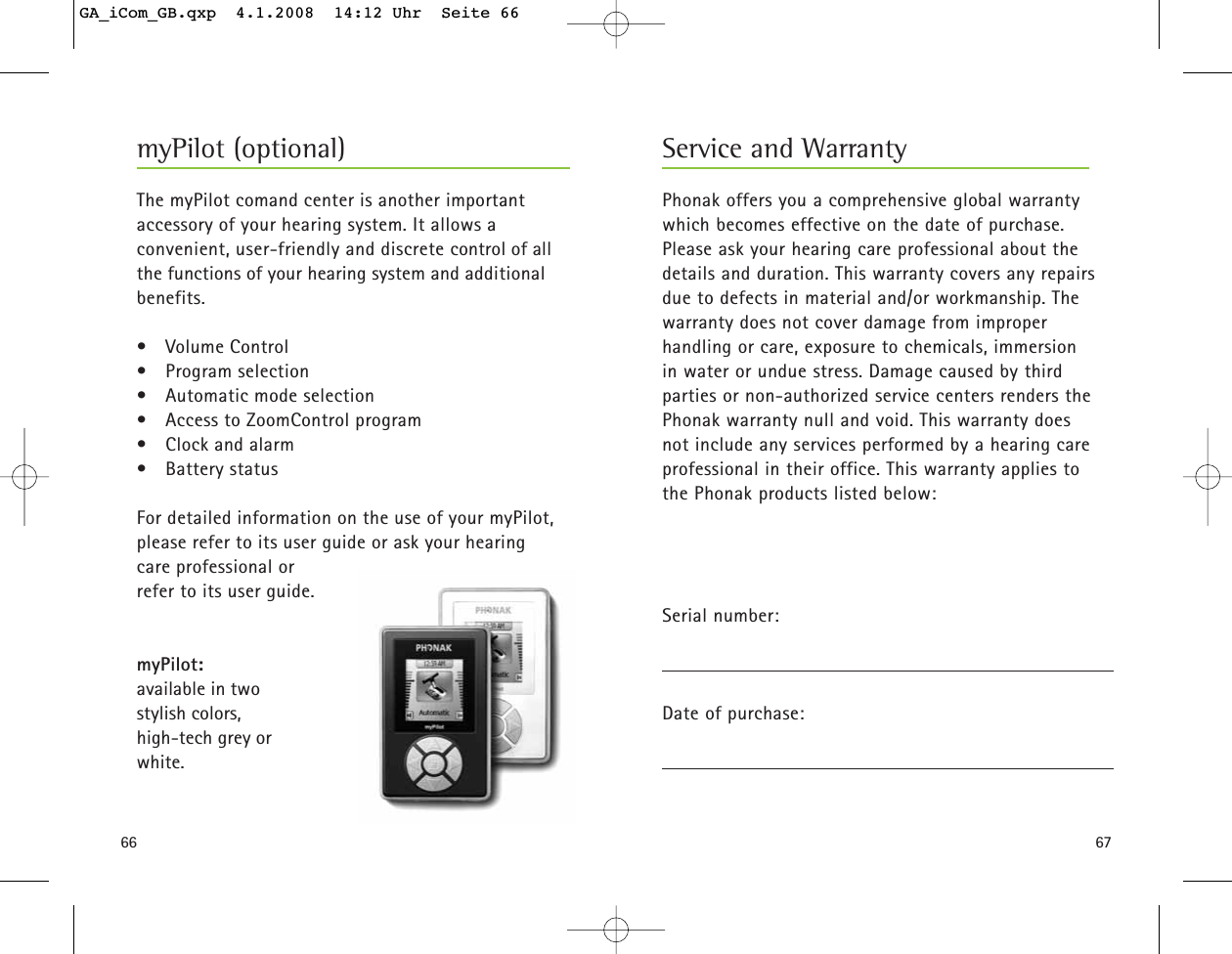 6766myPilot (optional)The myPilot comand center is another important accessory of your hearing system. It allows a convenient, user-friendly and discrete control of all the functions of your hearing system and additional benefits.• Volume Control• Program selection• Automatic mode selection• Access to ZoomControl program• Clock and alarm• Battery status For detailed information on the use of your myPilot,please refer to its user guide or ask your hearingcare professional or refer to its user guide.myPilot: available in two stylish colors,high-tech grey or white.Phonak offers you a comprehensive global warrantywhich becomes effective on the date of purchase.Please ask your hearing care professional about thedetails and duration. This warranty covers any repairsdue to defects in material and/or workmanship. Thewarranty does not cover damage from improper handling or care, exposure to chemicals, immersion in water or undue stress. Damage caused by third parties or non-authorized service centers renders thePhonak warranty null and void. This warranty does not include any services performed by a hearing careprofessional in their office. This warranty applies to the Phonak products listed below:Serial number:Date of purchase:Service and WarrantyGA_iCom_GB.qxp  4.1.2008  14:12 Uhr  Seite 66