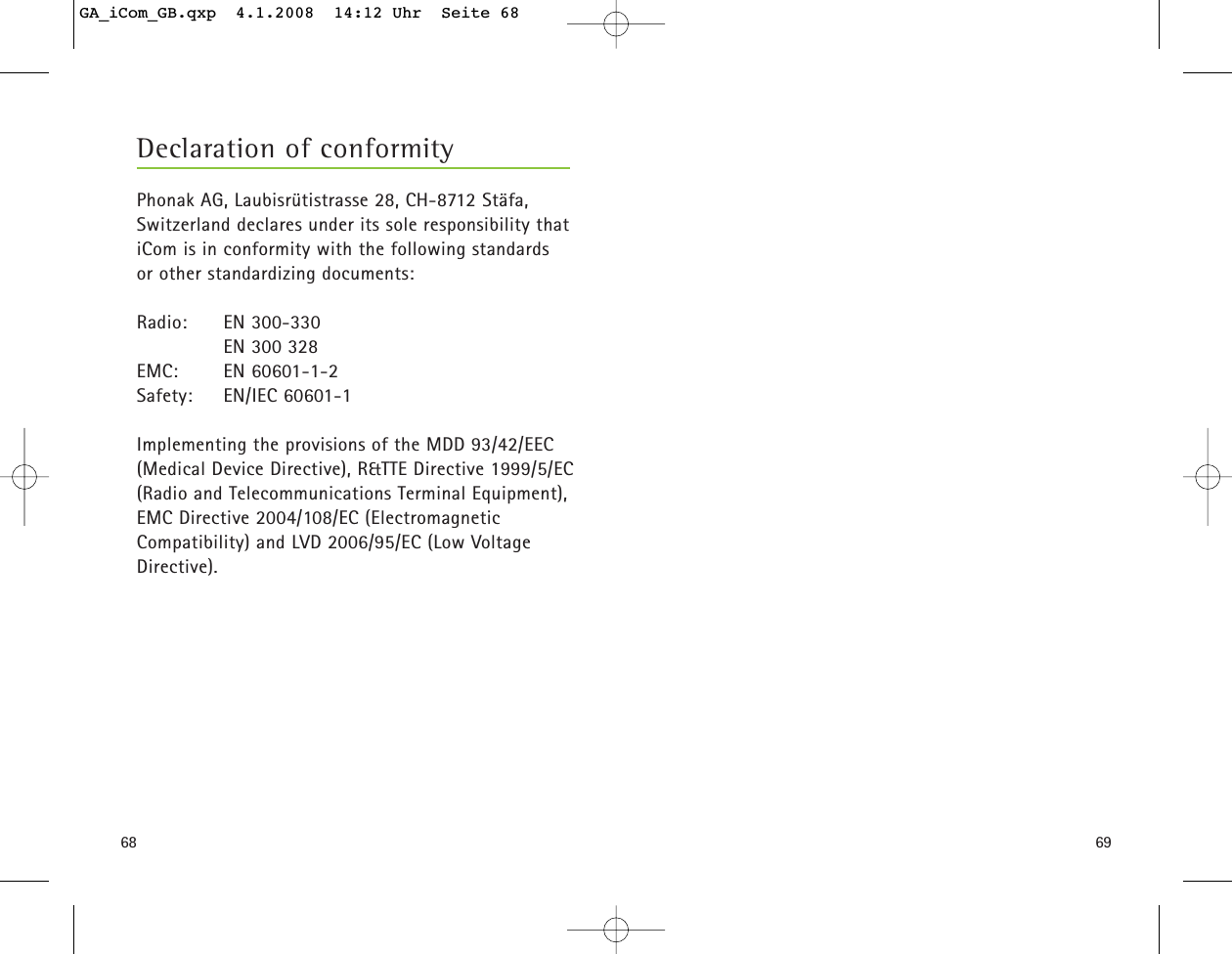 6968Phonak AG, Laubisrütistrasse 28, CH-8712 Stäfa,Switzerland declares under its sole responsibility thatiCom is in conformity with the following standards or other standardizing documents:Radio: EN 300-330       EN 300 328EMC: EN 60601-1-2Safety: EN/IEC 60601-1Implementing the provisions of the MDD 93/42/EEC(Medical Device Directive), R&amp;TTE Directive 1999/5/EC(Radio and Telecommunications Terminal Equipment),EMC Directive 2004/108/EC (ElectromagneticCompatibility) and LVD 2006/95/EC (Low VoltageDirective).Declaration of conformityGA_iCom_GB.qxp  4.1.2008  14:12 Uhr  Seite 68