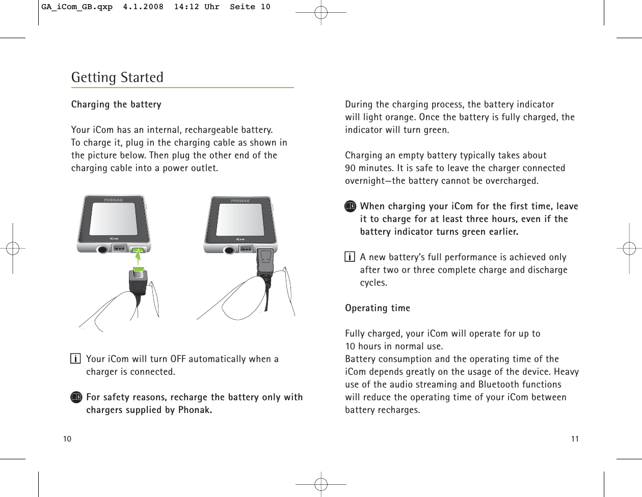 10Charging the batteryYour iCom has an internal, rechargeable battery. To charge it, plug in the charging cable as shown in the picture below. Then plug the other end of the charging cable into a power outlet.Your iCom will turn OFF automatically when a charger is connected.For safety reasons, recharge the battery only withchargers supplied by Phonak.Getting Started11During the charging process, the battery indicator will light orange. Once the battery is fully charged, theindicator will turn green.Charging an empty battery typically takes about 90 minutes. It is safe to leave the charger connectedovernight—the battery cannot be overcharged.When charging your iCom for the first time, leaveit to charge for at least three hours, even if thebattery indicator turns green earlier.A new battery’s full performance is achieved onlyafter two or three complete charge and dischargecycles.Operating timeFully charged, your iCom will operate for up to 10 hours in normal use. Battery consumption and the operating time of theiCom depends greatly on the usage of the device. Heavyuse of the audio streaming and Bluetooth functionswill reduce the operating time of your iCom betweenbattery recharges.GA_iCom_GB.qxp  4.1.2008  14:12 Uhr  Seite 10