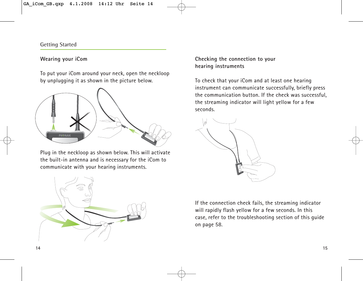 1514Wearing your iComTo put your iCom around your neck, open the neckloopby unplugging it as shown in the picture below.Plug in the neckloop as shown below. This will activatethe built-in antenna and is necessary for the iCom tocommunicate with your hearing instruments.Checking the connection to your hearing instrumentsTo check that your iCom and at least one hearing instrument can communicate successfully, briefly pressthe communication button. If the check was successful, the streaming indicator will light yellow for a few seconds.If the connection check fails, the streaming indicatorwill rapidly flash yellow for a few seconds. In this case, refer to the troubleshooting section of this guideon page 58.Getting StartedGA_iCom_GB.qxp  4.1.2008  14:12 Uhr  Seite 14
