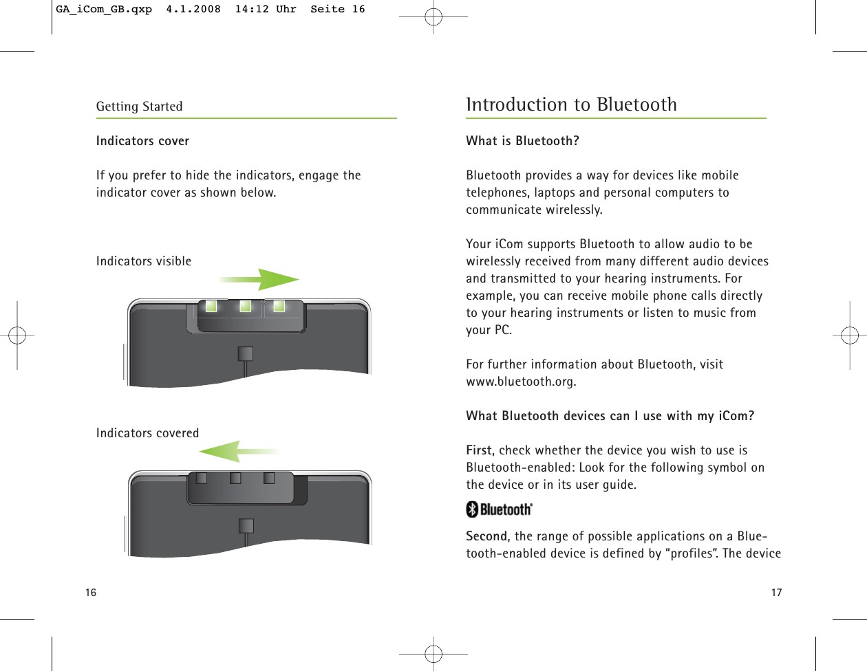 1716Indicators coverIf you prefer to hide the indicators, engage the indicator cover as shown below.Indicators visibleIndicators coveredGetting Started Introduction to BluetoothWhat is Bluetooth?Bluetooth provides a way for devices like mobile telephones, laptops and personal computers to communicate wirelessly.Your iCom supports Bluetooth to allow audio to be wirelessly received from many different audio devicesand transmitted to your hearing instruments. For example, you can receive mobile phone calls directly to your hearing instruments or listen to music fromyour PC.For further information about Bluetooth, visitwww.bluetooth.org.What Bluetooth devices can I use with my iCom?First, check whether the device you wish to use is Bluetooth-enabled: Look for the following symbol onthe device or in its user guide.Second, the range of possible applications on a Blue-tooth-enabled device is defined by “profiles”. The deviceGA_iCom_GB.qxp  4.1.2008  14:12 Uhr  Seite 16